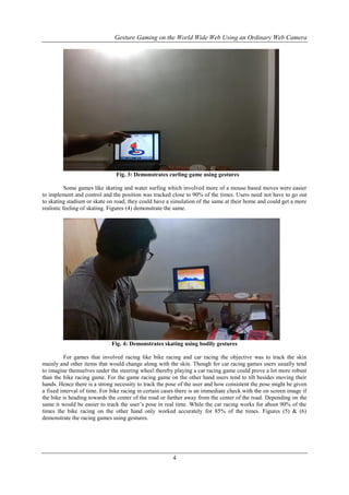 Gesture Gaming on the World Wide Web Using an Ordinary Web Camera
4
Fig. 3: Demonstrates curling game using gestures
Some games like skating and water surfing which involved more of a mouse based moves were easier
to implement and control and the position was tracked close to 90% of the times. Users need not have to go out
to skating stadium or skate on road; they could have a simulation of the same at their home and could get a more
realistic feeling of skating. Figures (4) demonstrate the same.
Fig. 4: Demonstrates skating using bodily gestures
For games that involved racing like bike racing and car racing the objective was to track the skin
mainly and other items that would change along with the skin. Though for car racing games users usually tend
to imagine themselves under the steering wheel thereby playing a car racing game could prove a lot more robust
than the bike racing game. For the game racing game on the other hand users tend to tilt besides moving their
hands. Hence there is a strong necessity to track the pose of the user and how consistent the pose might be given
a fixed interval of time. For bike racing in certain cases there is an immediate check with the on screen image if
the bike is heading towards the center of the road or farther away from the center of the road. Depending on the
same it would be easier to track the user’s pose in real time. While the car racing works for about 90% of the
times the bike racing on the other hand only worked accurately for 85% of the times. Figures (5) & (6)
demonstrate the racing games using gestures.
 