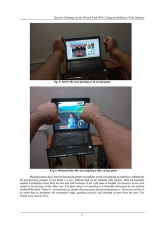 Gesture Gaming on the World Wide Web Using an Ordinary Web Camera
5
Fig. 5: Shows the user playing a car racing game
Fig. 6: Demonstrates the user playing a bike racing game
Shooting games have forever fascinated gamers around the world. Developing an interface to detect the
tilt and pointing gestures of the hand is a very difficult task on an ordinary web camera. Here we basically
employ a technique where both the fair and dark portions of the right hand is tracked. An increase in one area
results in the decrease of the other area. The place where it is pointing to is basically determined by the skeletal
model of the hand. Figure (7) demonstrate an sample shooting game played using gestures. The processor has to
be really fast to determine the orientation angle, pointing position and shooting actions from the user. The
results were close to 85%.
 