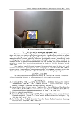 Gesture Gaming on the World Wide Web Using an Ordinary Web Camera
6
Fig. 7: Shows a gesture based shooting game
V. CONCLUSION & SCOPE FOR FURTHER WORK
So we have successfully developed gesture games which can be played by users using an ordinary web
camera. This results in the disruptive demand for the old flash games which were earlier redundant and provides
with a new beginning and methods for playing. The work thus enables people without any access to an
expensive device like a kinect to play gesture games using an ordinary web camera. It also helps every user to
relive the gaming experience and helps in the advertisers offering free flash games effective methods for the
delivery of in game ads thereby increasing their revenue. The work developed here would be available to the
public free of cost and almost anyone with a webcam and net connectivity from their desktops/pc can play
gesture games.
There is a lot of scope for further development of the aforementioned work. The above work is only
concerned towards windows operating system. In the future people can extend the work to IOS and Linux
operating systems. These days almost everyone has a mobile phone with a back and front camera so efforts shall
also be made to incorporate a platform that will enable mobile phone users also to play gesture games.
ACKNOWLEDGMENT
The authors express their sincere gratitude to Principal Dr. Venugopal K.R, University Visvesvaraya
College of Engineering, Bangalore, for their constant support in completing this research work.
REFERENCES
[1]. INCREMENTAL AND RADICAL INNOVATION : DESIGN RESEARCH VERSUS
TECHNOLOGY AND MEANING CHANGE, Donald A. Norman and Roberto Verganti,
esigning Pleasurable Products and Interfaces conference in Milan, 2011
[2]. Jamie Shotton, Ross Girshick, Andrew Fitzgibbon, Toby Sharp, Mat Cook, Mark Finocchio,
Richard Moore, Pushmeet Kohli, Antonio Criminisi, Alex Kipman, and Andrew Blake, Efficient
Human Pose Estimation from Single Depth Images, in Trans. PAMI, IEEE, 2012
[3]. http://en.wikipedia.org/wiki/Kinect
[4]. Pavlovic, V., Sharma, R. & Huang, T. (1997), "Visual interpretation of hand gestures for human-
computer interaction: A review", IEEE Trans. Pattern Analysis and Machine Intelligence., July,
1997. Vol. 19(7), pp. 677 -695.
[5]. R. Cipolla and A. Pentland, Computer Vision for Human-Machine Interaction, Cambridge
University Press, 1998,ISBN 978-0-521-62253-0
 