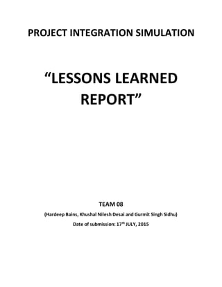 PROJECT INTEGRATION SIMULATION
“LESSONS LEARNED
REPORT”
TEAM 08
(Hardeep Bains, Khushal Nilesh Desai and Gurmit Singh Sidhu)
Date of submission: 17th
JULY, 2015
 