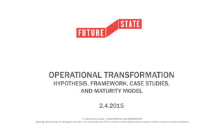 © 2015 Future State | CONFIDENTIAL AND PROPRIETARY
Copying, distributing, re-creating or any other non-authorized use of the content in these slides without express written consent is strictly prohibited.
OPERATIONAL TRANSFORMATION
HYPOTHESIS, FRAMEWORK, CASE STUDIES,
AND MATURITY MODEL
2.4.2015
 