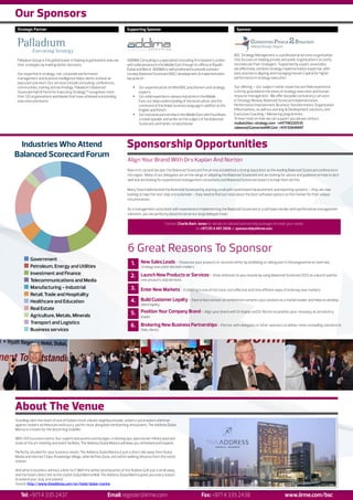 Our Sponsors
 Strategic Partner                                                          Supporting Sponsor                                                        Sponsor




                                                                                                                                                     BSC Strategy Management is a professional services organisation
 Palladium Group is the global leader in helping organisations execute      ADDIMA Consulting is a specialized consulting firm based in London       that focuses on helping private and public organisation’s to clarify
 their strategies by making better decisions.                               with solid presence in the Middle East through its offices in Riyadh,    and execute their strategies. Supported by expert associates,
                                                                            Dubai and Beirut. ADDIMA is well positioned to provide a proven          we effectively combine strategy implementation expertise, with
 Our expertise in strategy, risk, corporate performance                     turnkey Balanced Scorecard (BSC) development & implementation            best practise in aligning and managing Human Capital for higher
 management and business intelligence helps clients achieve an              because of :                                                             performance in strategy execution.
 execution premium. Our services include consulting, conferences,
 communities, training and technology. Palladium’s Balanced                     Ÿ    Our experienced & certified BSC practitioners and strategy      Our offering – Our subject matter expertise and field experience
 Scorecard Hall of Fame for Executing Strategy™ recognises more                      experts                                                         is firmly grounded in the areas of strategy execution and human
 than 120 organisations worldwide that have achieved outstanding                Ÿ    Our solid expertise in various industries in the Middle         resource management. We offer bespoke consultancy services
 execution premiums.                                                                 East, our deep understanding of the local culture, and the      in Strategy Review, Balanced Scorecard implementation,
                                                                                     command of the Arabic business language in addition to the      Performance Improvement, Business Transformation, Organisation
                                                                                     English and French.                                             Effectiveness, as well as Learning & Development solutions, and
                                                                                Ÿ    Our exclusive partnership in the Middle East with Paul Niven,   Executive Coaching / Mentoring programmes.
                                                                                     a noted speaker and writer on the subject of the Balanced       To hear more on how we can support you please contact:
                                                                                     Scorecard, and hands-on practitioner                            muibat@bsc-strategy.com +447796220535
                                                                                                                                                     zakeera@ConnectedHR.Com +974 55849897



 Industries Who Attend                                                      Sponsorship Opportunities
Balanced Scorecard Forum
                                                                             Align Your Brand With Drs Kaplan And Norton
                                                                             Now in its second decade, the Balanced Scorecard Forum has established a strong reputation as the leading Balanced Scorecard conference in
                                                                             the region. Many of our delegates are on the verge of adopting the Balanced Scorecard and are looking for advice and guidance on how to do it
                                                                             well and are looking for experienced management consultants and Balanced Scorecard experts to help them do this.

                                                                             Many have implemented the Balanced Scorecard by starting small with excel based measurement and reporting systems – they are now
                                                                             looking to take the next step and automate – they need to find out more about the best software options on the market for their unique
                                                                             circumstances.

                                                                             As a management consultant with experience in implementing the Balanced Scorecard or a software vendor with performance management
                                                                             solutions, you are perfectly placed to serve our large delegate base.

                                                                                                        Contact Charlie Bark-Jones for details on tailored sponsorship packages to meet your needs
                                                                                                                            on +971 (0) 4 407 2608 or sponsorship@iirme.com




                                                                             6 Great Reasons To Sponsor
          Government
          Petroleum, Energy and Utilities
                                                                               1. New Sales Leads – Showcase your products or services either by exhibiting or taking part in the programme to meet key
                                                                                      strategy execution decision makers.
          Investment and Finance
                                                                               2. Launch New Products or Services – Draw attention to your brands by using Balanced Scorecard 2012 as a launch pad for
          Telecommunications and Media                                                new products and services.

          Manufacturing - Industrial                                           3. Enter New Markets – Exhibiting is one of the most cost effective and time efficient ways of entering new markets.
          Retail, Trade and Hospitality
          Healthcare and Education                                             4. Build Customer Loyalty – Face to face contact at conferences cements your position as a market leader and helps to develop
                                                                                      client loyalty.
          Real Estate
          Agriculture, Metals, Minerals                                        5. Position Your Company Brand – Align your brand with Dr Kaplan and Dr Norton to position your company as an industry
                                                                                      leader.
          Transport and Logistics
                                                                               6. Brokering New Business Partnerships – Partner with delegates or other sponsors to deliver more compelling solutions to
          Business services                                                           their clients.




About The Venue
Standing tall in the heart of one of Dubai’s most vibrant neighbourhoods, where crystal waters shimmer
against modern architecture and luxury yachts moor alongside trendsetting restaurants, The Address Dubai
Marina is a haven for the discerning traveller.

With 200 luxurious rooms, four superb restaurants and lounges, a relaxing spa, spectacular infinity pool and
state of the art meeting and event facilities, The Address Dubai Marina will keep you refreshed and inspired.

Perfectly situated for your business needs, The Address Dubai Marina is just a short ride away from Dubai
Media and Internet Cities, Knowledge Village, Jebel Ali Free Zone, and within walking distance from the metro
station.

And what is business without a little fun? With the white sand beaches of the Arabian Gulf just a stroll away,
and the hotel’s direct link to the stylish Dubai Marina Mall, The Address Dubai Marina gives you every reason
to extend your stay and unwind.
Source: http://www.theaddress.com/en/hotel/dubai-marina


   Tel: +971 4 335 2437                                        Email: register@iirme.com                                        Fax: +971 4 335 2438                                   www.iirme.com/bsc
 