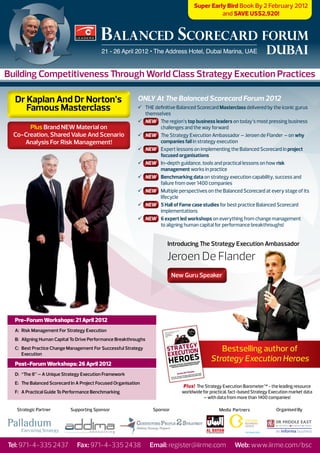 Super Early Bird Book By 2 February 2012
                                                                                               and SAVE US$2,920!


                                          BALANCED SCORECARD FORUM
                                          21 - 26 April 2012 • The Address Hotel, Dubai Marina, UAE                      DUBAI
Building Competitiveness Through World Class Strategy Execution Practices

  Dr Kaplan And Dr Norton’s                                ONLY At The Balanced Scorecard Forum 2012
     Famous Masterclass                                    ü	 THE definitive Balanced Scorecard Masterclass delivered by the iconic gurus
                                                              themselves
                                                           ü	 NEW The region’s top business leaders on today’s most pressing business
       Plus Brand NEW Material on                                   challenges and the way forward
  Co-Creation, Shared Value And Scenario                   ü	 NEW The Strategy Execution Ambassador – Jeroen de Flander – on why
     Analysis For Risk Management!                                  companies fail in strategy execution
                                                           ü	 NEW Expert lessons on implementing the Balanced Scorecard in project
                                                                    focused organisations
                                                           ü	 NEW In-depth guidance, tools and practical lessons on how risk
                                                                    management works in practice
                                                           ü	 NEW Benchmarking data on strategy execution capability, success and
                                                                    failure from over 1400 companies
                                                           ü	 NEW Multiple perspectives on the Balanced Scorecard at every stage of its
                                                                    lifecycle
                                                           ü	 NEW 5 Hall of Fame case studies for best practice Balanced Scorecard
                                                                    implementations
                                                           ü	 NEW 6 expert led workshops on everything from change management
                                                                    to aligning human capital for performance breakthroughs!


                                                                        Introducing The Strategy Execution Ambassador

                                                                        Jeroen De Flander
                                                                            New Guru Speaker




  Pre-Forum Workshops: 21 April 2012
  A: Risk Management For Strategy Execution
  B: Aligning Human Capital To Drive Performance Breakthroughs
  C: Best Practice Change Management For Successful Strategy
     Execution
                                                                                                Bestselling author of
                                                                                             Strategy Execution Heroes
  Post-Forum Workshops: 26 April 2012
  D: “The 8” – A Unique Strategy Execution Framework
  E: The Balanced Scorecard In A Project Focused Organisation
                                                                               Plus! The Strategy Execution Barometer™ - the leading resource
  F: A Practical Guide To Performance Benchmarking                             worldwide for practical, fact-based Strategy Execution market data
                                                                                         – with data from more than 1400 companies!

   Strategic Partner        Supporting Sponsor                    Sponsor                        Media Partners               Organised By




Tel: 971-4-335 2437            Fax: 971-4-335 2438               Email: register@iirme.com               Web: www.iirme.com/bsc
 