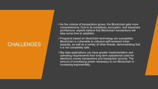 CHALLENGES
As the volume of transactions grows, the Blockchain gets more
comprehensive. Due to its complexity, encryption, and dispersed
architecture, experts believe that Blockchain transactions will
take some time to establish.
Programs based on blockchain technology are susceptible.
Blockchain is vulnerable to collusive self-centered miner
assaults, as well as a variety of other threats, demonstrating that
it is not completely safe.
Big data applications can have greater implementation and
operating requirements than long-term operational costs for
electronic money transactions and transaction records. The
amount of processing power necessary to run Blockchain is
increasing exponentially.
 