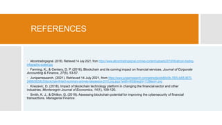 REFERENCES
 Altcointradingsignal. (2018). Retrieved 14 July 2021, from https://www.altcointradingsignal.com/wp-content/uploads/2018/06/altcoin-trading-
infographic-scaled.jpg
 Fanning, K., & Centers, D. P. (2016). Blockchain and its coming impact on financial services. Journal of Corporate
Accounting & Finance, 27(5), 53-57.
 Juniperresearch. (2021). Retrieved 14 July 2021, from https://www.juniperresearch.com/getmedia/ebd94c0b-7805-4d05-9670-
2486b562b6c5/blockchain-fintech-summary-and-key-takeaways-2019.png.aspx?width=850&height=1128&ext=.png
 Knezevic, D. (2018). Impact of blockchain technology platform in changing the financial sector and other
industries. Montenegrin Journal of Economics, 14(1), 109-120.
 Smith, K. J., & Dhillon, G. (2019). Assessing blockchain potential for improving the cybersecurity of financial
transactions. Managerial Finance.
 