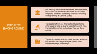 PROJECT
BACKGROUND
For banking and finance companies and consumers,
blockchain can enhance transaction accessibility,
simplicity, reliability, and safety while also lowering
costs (Fanning & Centers, 2016).
Transactions from one financial institution to the
other used to take up over a week to transmit, now,
thanks to block chain technology, they are done
quickly.
Transactions are made smoother, simpler, and more
efficient with the usage of digital currency and
distributed ledger technology.
 