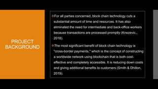 PROJECT
BACKGROUND
For all parties concerned, block chain technology cuts a
substantial amount of time and resources. It has also
eliminated the need for intermediate and back-office workers
because transactions are processed promptly (Knezevic,,
2018).
The most significant benefit of block chain technology is
"cross-border payments," which is the concept of constructing
a worldwide network using blockchain that is both cost-
effective and completely accessible. It is reducing down costs
and giving additional benefits to customers (Smith & Dhillon,
2019).
 