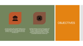 OBJECTIVES
THE INFLUENCE AND TRANSFORMATION OF
BLOCKCHAIN AND FINANCIAL TECHNOLOGY
RESPECTIVELY IN THE FINANCE SECTOR,
AS WELL AS THE MAIN ASPECTS OF SUCH
TECHNOLOGY.
UNDERSTANDING HOW BLOCKCHAINS CAN
BE USED TO REPLACE ANY COMMERCIAL
ACTIVITY BASED ON TRANSACTIONS IN
CURRENT ORGANIZATIONAL SYSTEMS,
WHICH UNDERPINS PRACTICALLY EVERY
CONSUMER BANKING OPERATION.
 