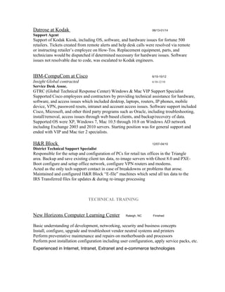 Datrose at Kodak 06/13-01/14
Support Agent
Support of Kodak Kiosk, including OS, software, and hardware issues for fortune 500
retailers. Tickets created from remote alerts and help desk calls were resolved via remote
or instructing retailer’s employee on How-Tos. Replacement equipment, parts, and
technicians would be dispatched if determined necessary for hardware issues. Software
issues not resolvable due to code, was escalated to Kodak engineers.
IBM-CompuCom at Cisco 6/10-10/12
Insight Global contracted 6/10-12/10
Service Desk Assoc.
GTRC (Global Technical Response Center) Windows & Mac VIP Support Specialist
Supported Cisco employees and contractors by providing technical assistance for hardware,
software, and access issues which included desktop, laptops, routers, IP phones, mobile
device, VPN, password resets, intranet and account access issues. Software support included
Cisco, Microsoft, and other third party programs such as Oracle, including troubleshooting,
install/removal, access issues through web based clients, and backup/recovery of data.
Supported OS were XP, Windows 7, Mac 10.5 through 10.8 on Windows AD network
including Exchange 2003 and 2010 servers. Starting position was for general support and
ended with VIP and Mac tier 2 specialists.
H&R Block 12/07-04/10
District Technical Support Specialist
Responsible for the setup and configuration of PCs for retail tax offices in the Triangle
area. Backup and save existing client tax data, re-image servers with Ghost 8.0 and PXE-
Boot configure and setup office network, configure VPN routers and modems.
Acted as the only tech support contact in case of breakdowns or problems that arose.
Maintained and configured H&R Block “E-file” machines which send all tax data to the
IRS Transferred files for updates & during re-image processing
TECHNICAL TRAINING
New Horizons Computer Learning Center Raleigh, NC Finished
Basic understanding of development, networking, security and business concepts
Install, configure, upgrade and troubleshoot vendor neutral systems and printers
Perform preventative maintenance and repairs on motherboards and processors
Perform post installation configuration including user configuration, apply service packs, etc.
Experienced in Internet, Intranet, Extranet and e-commerce technologies
 