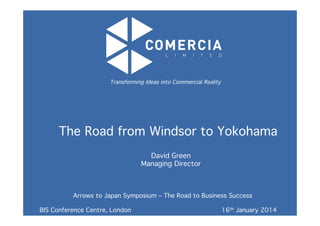 The Road from Windsor to Yokohama!
	
  
Transforming Ideas into Commercial Reality!
	
  
Arrows to Japan Symposium – The Road to Business Success!
!
!BIS Conference Centre, London ! ! ! ! ! 16th January 2014!
	
  
David Green!
Managing Director!
!
	
  
 