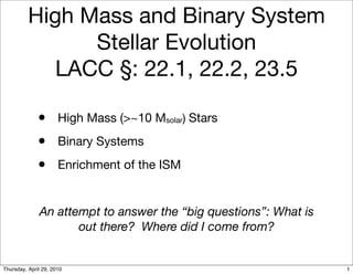 High Mass and Binary System
                Stellar Evolution
             LACC §: 22.1, 22.2, 23.5

              •       High Mass (>~10 Msolar) Stars
              •       Binary Systems
              •       Enrichment of the ISM


              An attempt to answer the “big questions”: What is
                     out there? Where did I come from?


Thursday, April 29, 2010                                          1
 