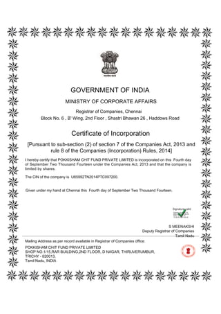 [Pursuant to sub-section (2) of section 7 of the Companies Act, 2013 and
rule 8 of the Companies (Incorporation) Rules, 2014]
Certificate of Incorporation
The CIN of the company is U65992TN2014PTC097200.
I hereby certify that POKKISHAM CHIT FUND PRIVATE LIMITED is incorporated on this Fourth day
of September Two Thousand Fourteen under the Companies Act, 2013 and that the company is
limited by shares.
Mailing Address as per record available in Registrar of Companies office:
POKKISHAM CHIT FUND PRIVATE LIMITED
SHOP NO.1/15,RAR BUILDING,2ND FLOOR, D NAGAR, THIRUVERUMBUR,
TRICHY - 620013,
Tamil Nadu, INDIA
Tamil Nadu
S MEENAKSHI
Deputy Registrar of Companies
GOVERNMENT OF INDIA
MINISTRY OF CORPORATE AFFAIRS
Registrar of Companies, Chennai
Block No. 6 , B' Wing, 2nd Floor , Shastri Bhawan 26 , Haddows Road
Given under my hand at Chennai this Fourth day of September Two Thousand Fourteen.
Digitally signed by Dr
Manuneethi Cholan M
Date: 2014.09.04
12:38:28 GMT+05:30
Signature valid
 