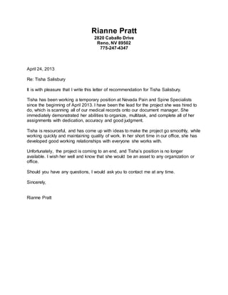 Rianne Pratt
2820 Caballo Drive
Reno, NV 89502
775-247-4347
April 24, 2013
Re: Tisha Salisbury
It is with pleasure that I write this letter of recommendation for Tisha Salisbury.
Tisha has been working a temporary position at Nevada Pain and Spine Specialists
since the beginning of April 2013. I have been the lead for the project she was hired to
do, which is scanning all of our medical records onto our document manager. She
immediately demonstrated her abilities to organize, multitask, and complete all of her
assignments with dedication, accuracy and good judgment.
Tisha is resourceful, and has come up with ideas to make the project go smoothly, while
working quickly and maintaining quality of work. In her short time in our office, she has
developed good working relationships with everyone she works with.
Unfortunately, the project is coming to an end, and Tisha’s position is no longer
available. I wish her well and know that she would be an asset to any organization or
office.
Should you have any questions, I would ask you to contact me at any time.
Sincerely,
Rianne Pratt
 