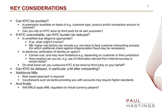 3
KEY CONSIDERATIONS
 Can KYC be avoided?
 Is exemption available on basis of e.g. customer type, product and/or transac...