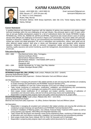 Career	
  Statement	
  
A qualified Electrical and Instrument Supervisor with the objective of gaining new experience and explore deeper
technical knowledge within the ever-challenging oil and gas industry. Has previously spent a solid 15 years within
new oil and gas facilities development projects for a list of multinational clients that include PETRONAS Carigali,
PETRONAS Gas, TOTAL OIL, MAERSK OIL QATAR and OPTIMAL. Experiences also include almost 3 years of working
abroad within difficult and challenging environments in Nigeria and Turkmenistan. Has proven ability with particular
expertise in fabrication, installation, hook up, pre-commissioning and commissioning of major electrical systems that
include gas turbine and diesel generators, HV and LV switchgears and transformers, motors, solar panel and all
other electrical related systems. Well verse in clients and international codes and standards within electrical
discipline. Additional knowledge and skills on contractor management related activities that include progress
reporting, quality assurance and control monitoring, punch-list management, documentations and project handover
to end-user.
Education	
  Background	
  
1999 – 2000 Miza Electrical Centre, Setiu, Terengganu
Electrical Certificate (MLVK)
Sijil Kemahiran Malaysia (SKM Level 1)
Sijil Kemahiran Malaysia – Intermediate (SKM Level 2)
Wireman (PW 1)
Chargeman (A0)
1992 – 1994 Sekolah Menengah Kg. To’ Uban, Pasir Mas, Kelantan
Penilaian Menengah Rendah (PMR)
Work	
  Experience	
  
PETRONAS Carigali Sdn. Bhd. (PCSB), Kuala Lumpur, Malaysia (July 2015 – present)
Samarang Redevelopment Project
Electrical and Instrument (E&I) Supervisor – Onshore Fabrication Yard and Offshore Labuan
Job Description;
• Responsible in managing all contractor’s E&I related activities at site and ensuring E&I activities are complying
to project drawings and specifications and PETRONAS Technical Standard (PTS)
• Involved in installation of a new Gas Turbine Generator (GTG) and Low Voltage (LV) Switchgear
• Tasks include monitoring of construction, modification, installation, pre-commissioning and commissioning
activities for both GTG and LV switchgear and existing GTG control system upgrade
• Work scopes include modification of LV switchgear and breaker switches, monitoring of calibration of
transmitters and instrument valves, cold and hot (three point) loop checks and troubleshooting
• Responsible in preparing daily progress report and quality control documents for KL project office
Dowell Schlumberger (SLB), Kuala Lumpur, Malaysia (Dec 2011 – June 2015)
Samarang Redevelopment Project
Electrical and Instrument (E&I) Supervisor – KL Office, Onshore Fabrication Yard and Offshore Labuan
Job Description;
• Responsible in managing all consultant and contractor’s E&I related activities and ensuring E&I activities are
complying to project drawings and specifications and PETRONAS Technical Standard (PTS)
• Involved in installation of Metering system, new Lifeboat, Produced Water Treatment (PWT) system as well as
Living Quarters (LQ) Upgrade, Infill Drilling and Integrated Operation (IO)
• Tasks include E&I documents and drawings review during engineering phase, monitoring of fabrication scope
at fabrication yard, and offshore construction, installation, pre-commissioning and commissioning activities
• Work scopes include Solar Panel, Lifeboat, MCC for HVAC, DC Generator and LV Switchgear
• Responsible in preparing daily progress report and quality control documents for KL project office
KARIM KAMARUDIN
Contact: +6019 9000 459 / +6019 9000 431 Email: karimzarim79@gmail.com
DOB: February 17th
, 1979 (36 years old) karimzarim79@yahoo.com
IC: 790217-11-5191 (Malaysian)
Muslim, Male, Married
Permanent Address: B330 Seraya Apartment, Jalan Sek 3/1A, Taman Kajang Utama, 43000
Kajang, Selangor
 