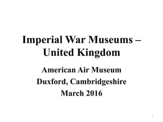Imperial War Museums –
United Kingdom
American Air Museum
Duxford, Cambridgeshire
March 2016
1
 