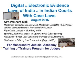 Digital or Electronic Evidence
Laws of India or in Indian Courts
With Case Laws
August 2016
Adv. Prashant Mali
Masters in Computer Science(MSc.), Masters in Law(LLM), Ph.D.(Persu.)
Certified Computer Forensics Professional(CCFP), CISSA
High Court Lawyer – Mumbai, India
Speaker, Author & Expert in Cyber Law & Cyber Security
President – Cyber Law Consulting (Advocates & Attorneys)
Chairman – Cyber & Law Foundation (Regd. NGO)
Adv Prashant Mali - Cyber Lawyer (prashant.mali@cyberlawconsulting.com)
For Maharashtra Judicial Academy
“ Training of Trainers Program for Judges ”
 