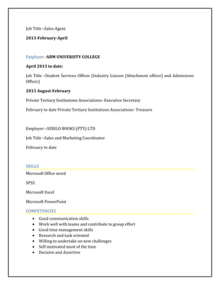 Job Title –Sales Agent
2013-February-April
Employer -ABM UNIVERSITY COLLEGE
April 2013 to date:
Job Title –Student Services Officer (Industry Liaison (Attachment officer) and Admissions
Officer)
2013 August-February
Private Tertiary Institutions Associations- Executive Secretary
February to date Private Tertiary Institutions Associations- Treasure
Employer –SEBILO BOOKS (PTY) LTD
Job Title –Sales and Marketing Coordinator
February to date
SKILLS
Microsoft Office word
SPSS
Microsoft Excel
Microsoft PowerPoint
COMPETENCIES
• Good communication skills
• Work well with teams and contribute to group effort
• Good time management skills
• Research and task oriented
• Willing to undertake on new challenges
• Self motivated most of the time
• Decisive and Assertive
 