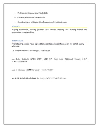 • Problem solving and analytical skills
• Creative, Innovative and Flexible
• Contributing new ideas with colleagues and result oriented.
HOBBIES:
Playing Badminton, reading journals and articles, meeting and making friends and
acquaintances, networking
REFERENCES
The following people have agreed to be contacted in confidence on my behalf as my
referees:
Dr. Klopper (Monash University) +27119504054
Mr. Kabo Botshelo KABS (PTY) LTD T/A First Auto Additional Center) (+267)
3190338/72994179
Mrs. G Chebanne (ABM University) (+267) 3956887
Mr. K. B. Sechele (Sebilo Book Services) (+267) 3933340/71321169
 