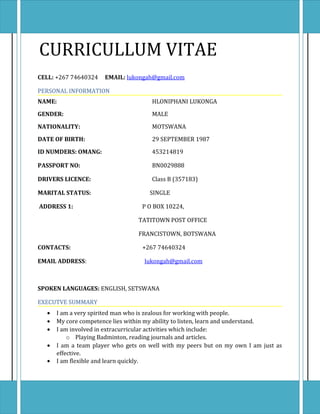 CURRICULLUM VITAE
CELL: +267 74640324 EMAIL: lukongah@gmail.com
PERSONAL INFORMATION
NAME: HLONIPHANI LUKONGA
GENDER: MALE
NATIONALITY: MOTSWANA
DATE OF BIRTH: 29 SEPTEMBER 1987
ID NUMDERS: OMANG: 453214819
PASSPORT NO: BN0029888
DRIVERS LICENCE: Class B (357183)
MARITAL STATUS: SINGLE
ADDRESS 1: P O BOX 10224,
TATITOWN POST OFFICE
FRANCISTOWN, BOTSWANA
CONTACTS: +267 74640324
EMAIL ADDRESS: lukongah@gmail.com
SPOKEN LANGUAGES: ENGLISH, SETSWANA
EXECUTVE SUMMARY
• I am a very spirited man who is zealous for working with people.
• My core competence lies within my ability to listen, learn and understand.
• I am involved in extracurricular activities which include:
o Playing Badminton, reading journals and articles.
• I am a team player who gets on well with my peers but on my own I am just as
effective.
• I am flexible and learn quickly.
 