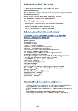 Page 2
Main Job Roles (Both Companies)
-Financial Accounting Assignment (Monthly & Annual Basis)
-Management Accounting
-Annual and Interim Auditing in accordance with International Auditing Standard and
other applicable guidelines
-Internal auditing & forensic Auditing and Sustainability Reporting
-Tax Planning and Tax computation of different Bodies
- Financial Management and Advisory
-Handing Board of Investment related work and Custom Related Work
-Handing HR Matters & Company Secretarial Works
-Conducts Training session for foreigners and locals
(Details of work performed are provided below)
I possess a wide range of experience in different
business disciplines such as
-Appeal Companies
-Textiles Companies
-Travel Agent & Hotels
-Freight & Forwarding Companies
-Bank Branch Audits & Dept Collection Agencies
-Investment Portfolio Management companies
-Computer Hardware and Software Development Companies
-Tea Factory & Tea Exporting Companies
-Non Profit organization and Non-Government Organization (NGO)
-Construction Companies & Real Estate
-Sanitary Item selling companies & General hardware & wall design companies
-Fast Foods selling companies & bottle water Companies
-Hospital & Pharmaceutical companies and optical
-Fish Exporting Companies
-Chicken Product selling Companies
-Automobile companies
-International Schools
-Wood importing and cutting and manufacture of furniture Companies
-Coconut Oil Exporting and Coconut related Manufacturing companies
-security Companies
-Jem & Jewellery and Diamond Companies
-Telecommunication Companies
-Facility Management Companies
-Transportation Companies
Administration & Management Experience:
? Planning of assignments and ensuring completion within stipulated deadlines.
? Budgeting & Continuous monitoring on the cost of the assignments.
? Direction, supervision and reviewing the work of subordinates to achieve the set
goals.
? Communicating and holding meetings with top level management.
? Maintaining good relationships with Audit & Accounting and Other Clients.
 
