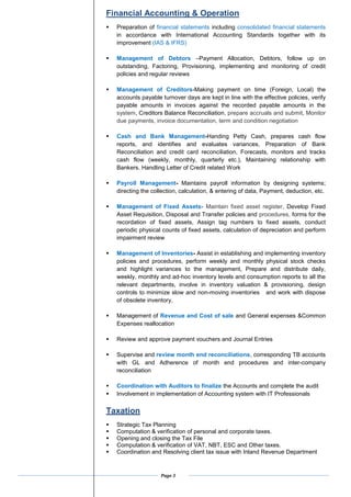 Page 3
Financial Accounting & Operation
? Preparation of financial statements including consolidated financial statements
in accordance with International Accounting Standards together with its
improvement (IAS & IFRS)
? Management of Debtors CPayment Allocation, Debtors, follow up on
outstanding, Factoring, Provisioning, implementing and monitoring of credit
policies and regular reviews
? Management of Creditors-Making payment on time (Foreign, Local) the
accounts payable turnover days are kept in line with the effective policies, verify
payable amounts in invoices against the recorded payable amounts in the
system, Creditors Balance Reconciliation, prepare accruals and submit, Monitor
due payments, invoice documentation, term and condition negotiation
? Cash and Bank Management-Handing Petty Cash, prepares cash flow
reports, and identifies and evaluates variances, Preparation of Bank
Reconciliation and credit card reconciliation, Forecasts, monitors and tracks
cash flow (weekly, monthly, quarterly etc.), Maintaining relationship with
Bankers. Handling Letter of Credit related Work
? Payroll Management- Maintains payroll information by designing systems;
directing the collection, calculation, & entering of data, Payment, deduction, etc.
? Management of Fixed Assets- Maintain fixed asset register, Develop Fixed
Asset Requisition, Disposal and Transfer policies and procedures, forms for the
recordation of fixed assets, Assign tag numbers to fixed assets, conduct
periodic physical counts of fixed assets, calculation of depreciation and perform
impairment review
? Management of Inventories- Assist in establishing and implementing inventory
policies and procedures, perform weekly and monthly physical stock checks
and highlight variances to the management, Prepare and distribute daily,
weekly, monthly and ad-hoc inventory levels and consumption reports to all the
relevant departments, involve in inventory valuation & provisioning, design
controls to minimize slow and non-moving inventories and work with dispose
of obsolete inventory,
? Management of Revenue and Cost of sale and General expenses &Common
Expenses reallocation
? Review and approve payment vouchers and Journal Entries
? Supervise and review month end reconciliations, corresponding TB accounts
with GL and Adherence of month end procedures and inter-company
reconciliation
? Coordination with Auditors to finalize the Accounts and complete the audit
? Involvement in implementation of Accounting system with IT Professionals
Taxation
? Strategic Tax Planning
? Computation & verification of personal and corporate taxes.
? Opening and closing the Tax File
? Computation & verification of VAT, NBT, ESC and Other taxes.
? Coordination and Resolving client tax issue with Inland Revenue Department
 