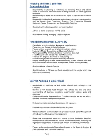 Page 4
Auditing (Internal & External)
External Auditing
? Responsibility on planning & performing and reviewing Annual and interim
audits in accordance with international auditing standard and other applicable
guidelines
? Responsibility to review the audit report and report of deficiencies in internal
control
? Responsibly on planning & performing and reviewing of special type of reporting
such as Agreed Upon Procedures, Solvency Test, Prospective Financial
Statement, Review Engagement and Sustainability Reporting
? Coordinate with subsidiary auditors and parent auditors
? Advices to clients on changes in IFRS & IAS
? Involved with training, managing & appraising staffs
Financial Management & Advisory
? Formulation of funding strategy & advice on capital structure
? Preparation and Review of Capital budgeting
? Provide advices on short- and long-term investment policies
? Involving in Merger & Acquisition and Business Valuation
? Working capital Mgt CDebtors, Creditors, Inventories, Cash Mgt
? Forex Management & Interest Rate Risk Management
? Financial due diligence & Advices on restructuring
? Good knowledge in Financial and Commodity Derivatives
? keeping knowledge up-to-date about the economy, current financial news and
financial markets (capital markets, Money market, foreign exchange market)
? Good Knowledge in Islamic Finance
? Good knowledge in All laws and fiscal regulations of the country which may
affect particular industry
Internal Auditing & Governance
? Responsible for executing the Risk Based Internal Audit Strategy for the
Company
? Develop a Risk Based Audit Program that reflects key risks and clear
understanding of business operations, departmental/ process goals and
objectives.
? Performing Financial, Operational and Compliance Audits, as well as Ad-hoc
Reviews, which may be requested by Board.
? Evaluate information security and associated risk exposures
? Provides support to the company's anti-fraud programs
? Maintains effective communication with process owners & Senior Management
of the Department throughout the engagement.
? Report risk, management issues and internal controls deficiencies identified
directly to the audit committee and provide recommendations for improving the
organizations operations, in terms of both efficient and effective performance
? Prepare and present report of Internal audit results to the Board of Directors &
Participating the audit committee meetings
 