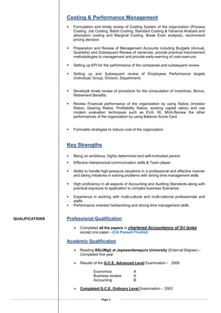 Page 5
Costing & Performance Management
? Formulation and timely review of Costing System of the organization (Process
Costing, Job Costing, Batch Costing, Standard Costing & Variance Analysis and
absorption costing and Marginal Costing, Break Even analysis), recommend
pricing decision
? Preparation and Review of Management Accounts including Budgets (Annual,
Quarterly) and Subsequent Review of variances, provide practical improvement
methodologies to management and provide early-warning of cost-overruns
? Setting up KPI for the performance of the companies and subsequent review
? Setting up and Subsequent review of Employees Performance targets
(Individual, Group, Division, Department)
? Develop& timely review of procedure for the computation of incentives, Bonus,
Retirement Benefits
? Review Financial performance of the organization by using Ratios (Investor
Ratios, Gearing Ratios, Profitability Ratios, working capital ratios) and use
modern evaluation techniques such as EVA, RI, MVA.Review the other
performances of the organization by using Balance Score Card
? Formulate strategies to reduce cost of the organization
Key Strengths
? Being an ambitious, highly determined and self-motivated person
? Effective interpersonal communication skills & Team player
? Ability to handle high-pressure situations in a professional and effective manner
and taking initiatives in solving problems with strong time management skills
? High proficiency in all aspects of Accounting and Auditing Standards along with
practical exposure to application to complex business Scenarios.
? Experience in working with multi-cultural and multi-national professionals and
staffs.
? Performance oriented hardworking and strong time management skills
QUALIFICATIONS Professional Qualification
? Completed all the papers in chartered Accountancy of Sri lanka
except one paper - (CA Passed Finalist)
Academic Qualification
? Reading BSc(Mgt) at Jayewardenepura University (External Degree) C
Completed first year
? Results of the G.C.E. Advanced Level Examination - 2006
Economics A
Business studies A
Accounting B
? Completed G.C.E. Ordinary Level Examination - 2003
 