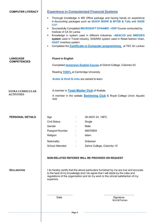 Page 6
COMPUTER LITERACY Experience in Computerized Financial Systems
? Thorough knowledge in MS Office package and having hands on experience
in Accounting packages such as QUICK BOOK & MYOB & Tally and SAGE
ERP
? Successfully Completed MICROSOFT DYNAMIC CERP Course conducted by
Institute of CA Sri Lanka
? Knowledge in system used in different Industries CABACUS and AMEDIES
system used in Travel industry, SASARA system used in Retail fashion chain,
GAAT inventory system
? Completed the Certificate in Computer programming at TEC Sri Lankan
LANGUAGE Fluent in English
COMPETENCIES
Completed Immersion English Course at Oxford College, Colombo 03
Reading TOEFL at Cambridge University
Arabic & Hindi & Urdu are started to learn
A member in Toast Master Club of Wattala
A member in the wattala Swimming Club & Royal College Union Aquatic
club
PERSONAL DETAILS Age : 28 (NOV 24, 1987)
Civil Status : Single
Gender : Male
Passport Number : N6070854
Religion : Islam
Nationality : Srilankan
School Attended : Zahira College, Colombo 10
NON-RELATED REFEREE WILL BE PROVIDED ON REQUEST
DECLARATION I do hereby certify that the above particulars furnished by me are true and accurate
to the best of my knowledge and I do agree that I will abide by the rules and
regulations of the organization and do my work to the utmost satisfaction of my
superiors.
................................... ..........................................
Date Signature
M.A.M.Farhan
EXTRA CURRICULAR
ACTIVITIES
 