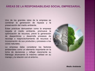 Uno de los grandes retos de la empresa es
combinar la generación de riqueza y la
preservación del medio ambiente.
Estas prácticas demuestran como la empresa
respeta el medio ambiente, promueve la
optimización de recursos, prevé la generación
de desperdicios y desarrolla procesos de
reciclaje o reaprovechamiento de recursos o
incorporación de sus productos y procesos a los
ciclos naturales.
La empresa debe considerar los factores
ambientales como un elemento importante en la
toma de decisiones y reflejar claramente su
liderazgo alcanzando la máxima calidad en su
manejo y la relación con el entorno.
Medio Ambiente
 