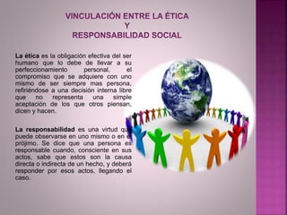 La ética es la obligación efectiva del ser
humano que lo debe de llevar a su
perfeccionamiento personal, el
compromiso que se adquiere con uno
mismo de ser siempre mas persona,
refiriéndose a una decisión interna libre
que no representa una simple
aceptación de los que otros piensan,
dicen y hacen.
La responsabilidad es una virtud que
puede observarse en uno mismo o en el
prójimo. Se dice que una persona es
responsable cuando, consciente en sus
actos, sabe que estos son la causa
directa o indirecta de un hecho, y deberá
responder por esos actos, llegando el
caso.
 