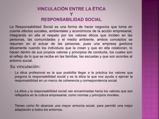  La ética profesional es la que posibilita llegar a la práctica los valores que
pregona la responsabilidad social y es la ética la que nos ayuda a ejercer la
responsabilidad en un marco de coherencia y correspondencia social.
 La ética y la responsabilidad social van encaminadas hacia los valores que son
reflejados en la cultura empresarial, como normas y principios morales.
 Tienen como fin alcanzar una mayor armonía social, para permitir una mejor
adaptación a todos los entornos.
La Responsabilidad Social es una forma de hacer negocios que toma en
cuenta efectos sociales, ambientales y económicos de la acción empresarial,
integrando en ella el respeto por los valores éticos que inciden en las
personas, las comunidades y el medio ambiente, ambos conceptos se
resumen en el actuar de las personas, pues una empresa gestiona
éticamente cuando los individuos que la crean y que en ella colaboran, lo
hacen dentro de sus propios valores y principios de conducta, los cuales son
el reflejo de lo que se recibe en las familias, las escuelas y que son acordes al
entorno social.
Su vinculación:
 