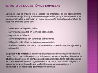 Considero que el impacto de la gestión de empresas, se da positivamente
cuando se trabaja ética y socialmente responsable, porque los empleados se
sienten motivados y estimulan un mejor desempeño laboral para beneficio de
ellos y la empresa como son:
 Incremento de la productividad
 Mayor competitividad en términos económicos.
 Mejor entorno laboral
 Mayor compromiso con y para los trabajadores
 Utilización más eficaz de los recursos naturales.
 Preferencia de los productos por parte de los consumidores, trabajadores y
accionistas
La gestión de empresas, asume la responsabilidad de conducir la empresa
dentro de un marco de reglas, procedimientos, aspectos legales y éticos hacia
objetivos concretos y en tiempos específicos, planificando las actividades que
se consideren necesarias, organizando los recursos disponibles, dirigiendo a
las personas y controlando que lo planificado se vaya cumpliendo o
adaptando a las realidades del mercado o contexto
 