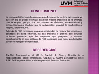 La responsabilidad social es un elemento fundamental en toda la industria, ya
que con ella se puede optimizar cualquier modelo productivo de la empresa
que lo emplea, porque une los criterios de eficiencia, sustentabilidad y
prosperidad con al añadido valor de la diversidad, igualdad de oportunidades,
respeto, tolerancia, etc.
Además, la RSE representa una gran oportunidad de mejorar los beneficios y
bondades de cada empresa, ya sea mediana o grande, con estudios
recientes presentan que las empresas que progresan y avanzan
paulatinamente en sus políticas de RSE consiguen una mejor productividad
que se ve reflejado en resultados.
Raufflet, Emmanuel et al. (2012). Capítulo 2. Ética y filosofía de la
responsabilidad social empresarial. Capítulo 3. Cuatro perspectivas sobre
RSE. En Responsabilidad social empresarial. Pearson Educación
 