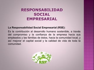 La Responsabilidad Social Empresarial (RSE):
Es la contribución al desarrollo humano sostenible, a través
del compromiso y la confianza de la empresa hacia sus
empleados y las familias de éstos, hacia la comunidad local, y
así mejorar el capital social y la calidad de vida de toda la
comunidad.
 