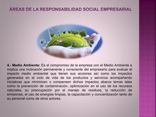 4.- Medio Ambiente: Es el compromiso de la empresa con el Medio Ambiente e
implica una inclinación permanente y consciente del empresario para evaluar el
impacto medio ambiental que tienen sus acciones así como los impactos
generados en el ciclo de vida de los productos y servicios acompañando
iniciativas que minimicen o compensen dichos impactos abarca temas tales
como la prevención de contaminación, optimización en el uso de los recursos
naturales, su preocupación por el manejo de residuos, la reducción de
emisiones, el uso de energías limpias, la capacitación y concientización tanto de
su personal como de otros actores.
 