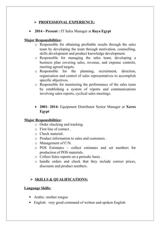  PROFESSIONAL EXPERIENCE:
• 2014 - Present : IT Sales Manager at Raya Egypt
Major Responsibilities:
o Responsible for obtaining profitable results through the sales
team by developing the team through motivation, counselling,
skills development and product knowledge development.
o Responsible for managing the sales team, developing a
business plan covering sales, revenue, and expense controls,
meeting agreed targets.
o Responsible for the planning, recruitment, direction,
organisation and control of sales representatives to accomplish
specific objectives.
o Responsible for monitoring the performance of the sales team
by establishing a system of reports and communications
involving sales reports, cyclical sales meetings.
• 2001- 2014: Equipment Distributor Senior Manager at Xerox
Egypt
Major Responsibilities:
o Order checking and tracking.
o First line of contact .
o Check material.
o Product information to sales and customers .
o Management of C/N.
o POS Estimates – collect estimates and set numbers for
production of POS materials.
o Collect Sales reports on a periodic basis .
o handle orders and check that they include correct prices,
discounts and product numbers.
 SKILLS & QUALIFICATIONS:
Language Skills:
 Arabic: mother tongue
 English: very good command of written and spoken English
 