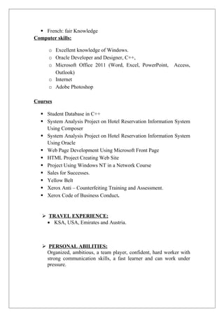  French: fair Knowledge
Computer skills:
o Excellent knowledge of Windows.
o Oracle Developer and Designer, C++,
o Microsoft Office 2011 (Word, Excel, PowerPoint, Access,
Outlook)
o Internet
o Adobe Photoshop
Courses
 Student Database in C++
 System Analysis Project on Hotel Reservation Information System
Using Composer
 System Analysis Project on Hotel Reservation Information System
Using Oracle
 Web Page Development Using Microsoft Front Page
 HTML Project Creating Web Site
 Project Using Windows NT in a Network Course
 Sales for Successes.
 Yellow Belt
 Xerox Anti – Counterfeiting Training and Assessment.
 Xerox Code of Business Conduct.
 TRAVEL EXPERIENCE:
• KSA, USA, Emirates and Austria.
 PERSONAL ABILITIES:
Organized, ambitious, a team player, confident, hard worker with
strong communication skills, a fast learner and can work under
pressure.
 