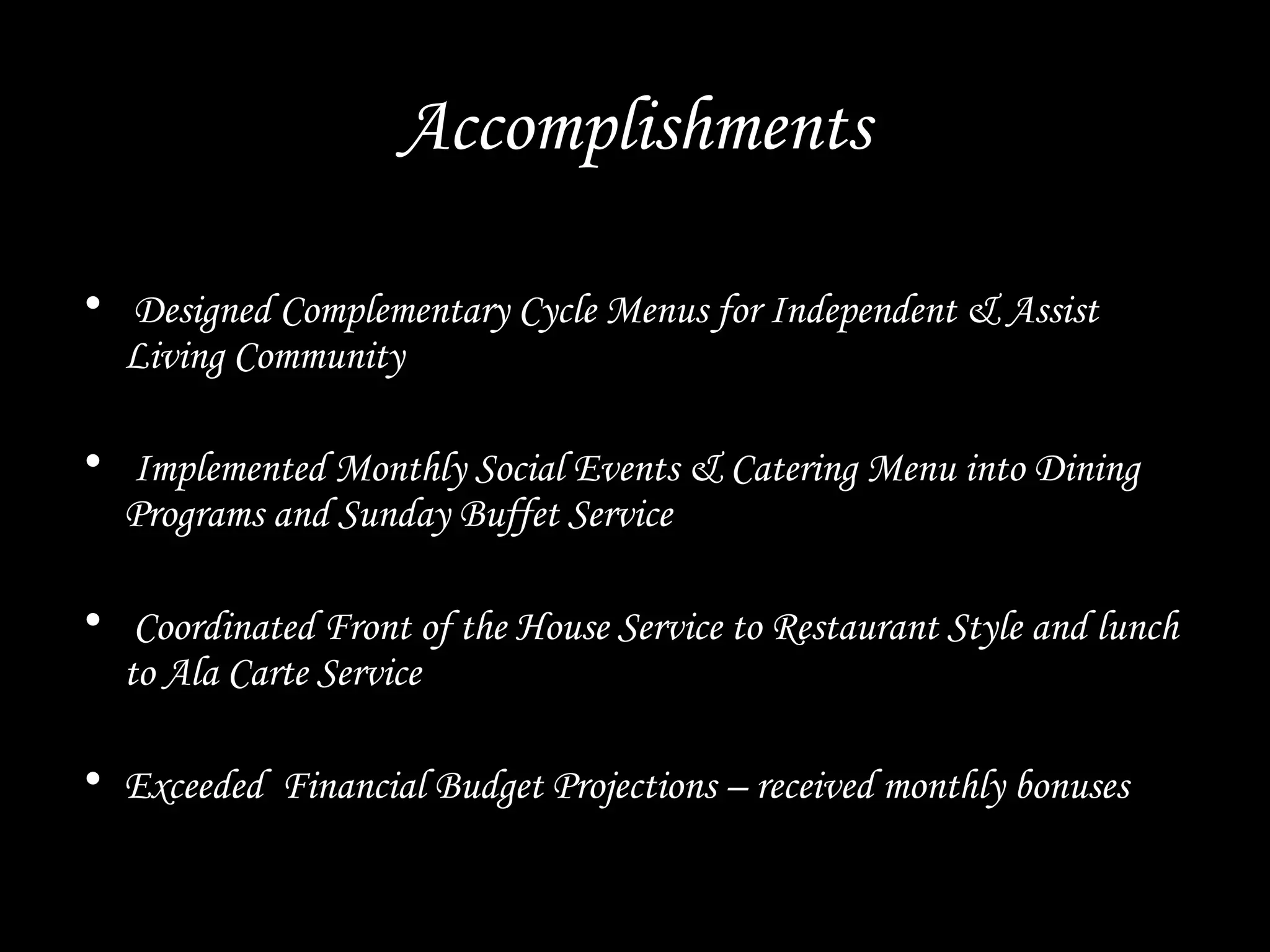 Accomplishments
• Designed Complementary Cycle Menus for Independent & Assist
Living Community
• Implemented Monthly Social Events & Catering Menu into Dining
Programs and Sunday Buffet Service
• Coordinated Front of the House Service to Restaurant Style and lunch
to Ala Carte Service
• Exceeded Financial Budget Projections – received monthly bonuses
 
