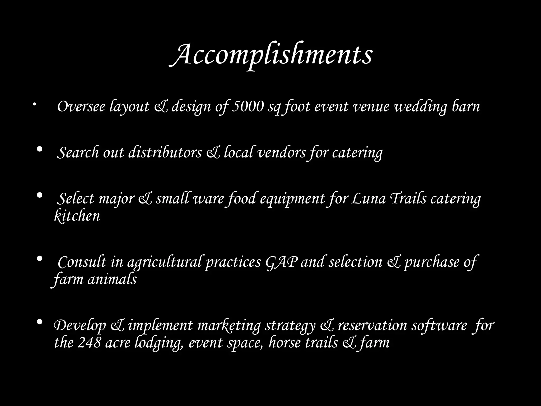 Accomplishments
• Oversee layout & design of 5000 sq foot event venue wedding barn
• Search out distributors & local vendors for catering
• Select major & small ware food equipment for Luna Trails catering
kitchen
• Consult in agricultural practices GAP and selection & purchase of
farm animals
• Develop & implement marketing strategy & reservation software for
the 248 acre lodging, event space, horse trails & farm
 