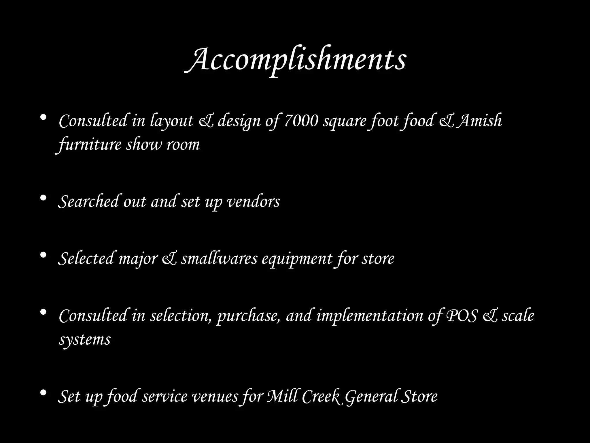 Accomplishments
• Consulted in layout & design of 7000 square foot food & Amish
furniture show room
• Searched out and set up vendors
• Selected major & smallwares equipment for store
• Consulted in selection, purchase, and implementation of POS & scale
systems
• Set up food service venues for Mill Creek General Store
 