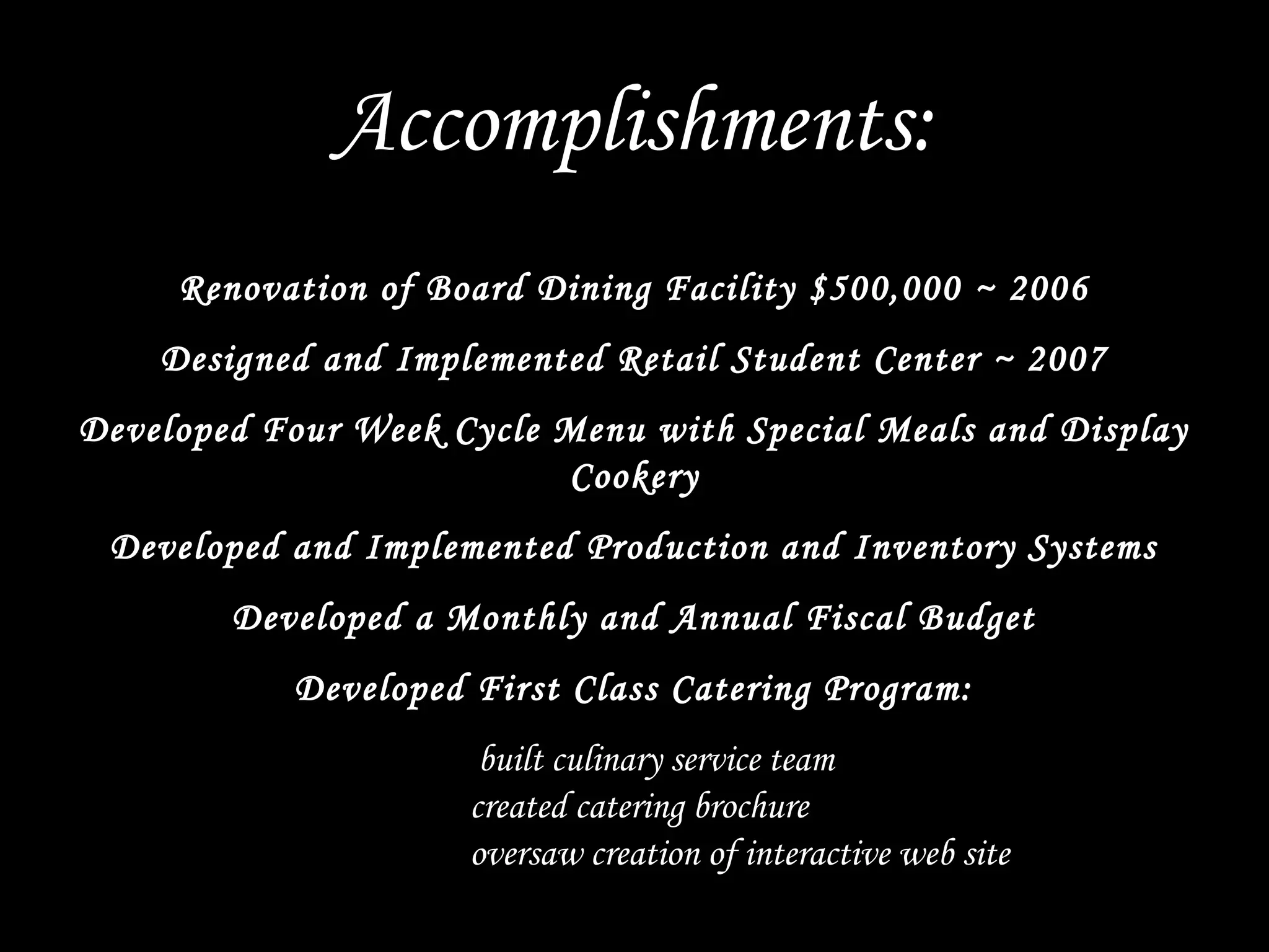 Renovation of Board Dining Facility $500,000 ~ 2006
Designed and Implemented Retail Student Center ~ 2007
Developed Four Week Cycle Menu with Special Meals and Display
Cookery
Developed and Implemented Production and Inventory Systems
Developed a Monthly and Annual Fiscal Budget
Developed First Class Catering Program:
built culinary service team
created catering brochure
oversaw creation of interactive web site
Accomplishments:
 