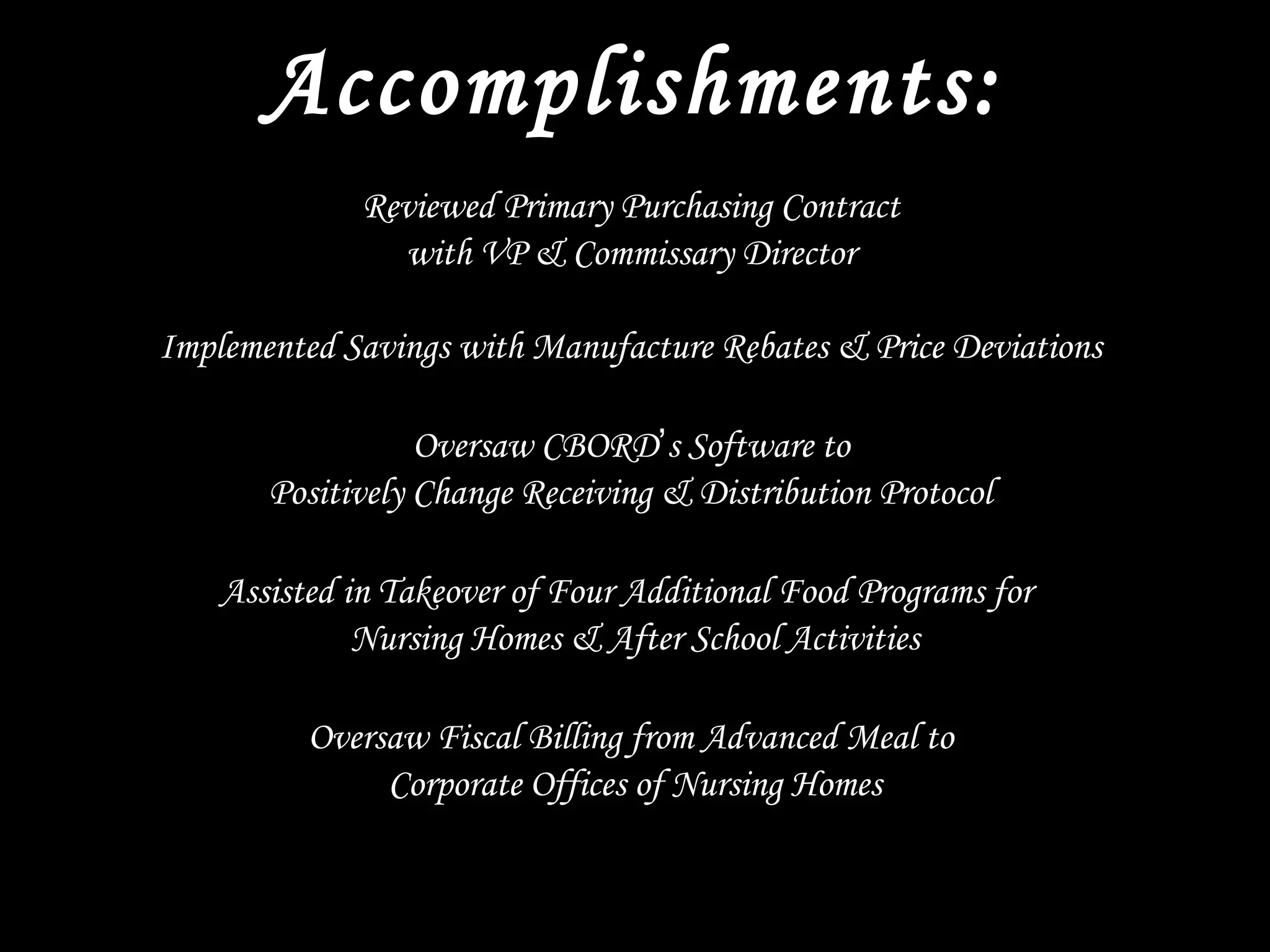 Accomplishments:
Reviewed Primary Purchasing Contract
with VP & Commissary Director
Implemented Savings with Manufacture Rebates & Price Deviations
Oversaw CBORD’s Software to
Positively Change Receiving & Distribution Protocol
Assisted in Takeover of Four Additional Food Programs for
Nursing Homes & After School Activities
Oversaw Fiscal Billing from Advanced Meal to
Corporate Offices of Nursing Homes
 