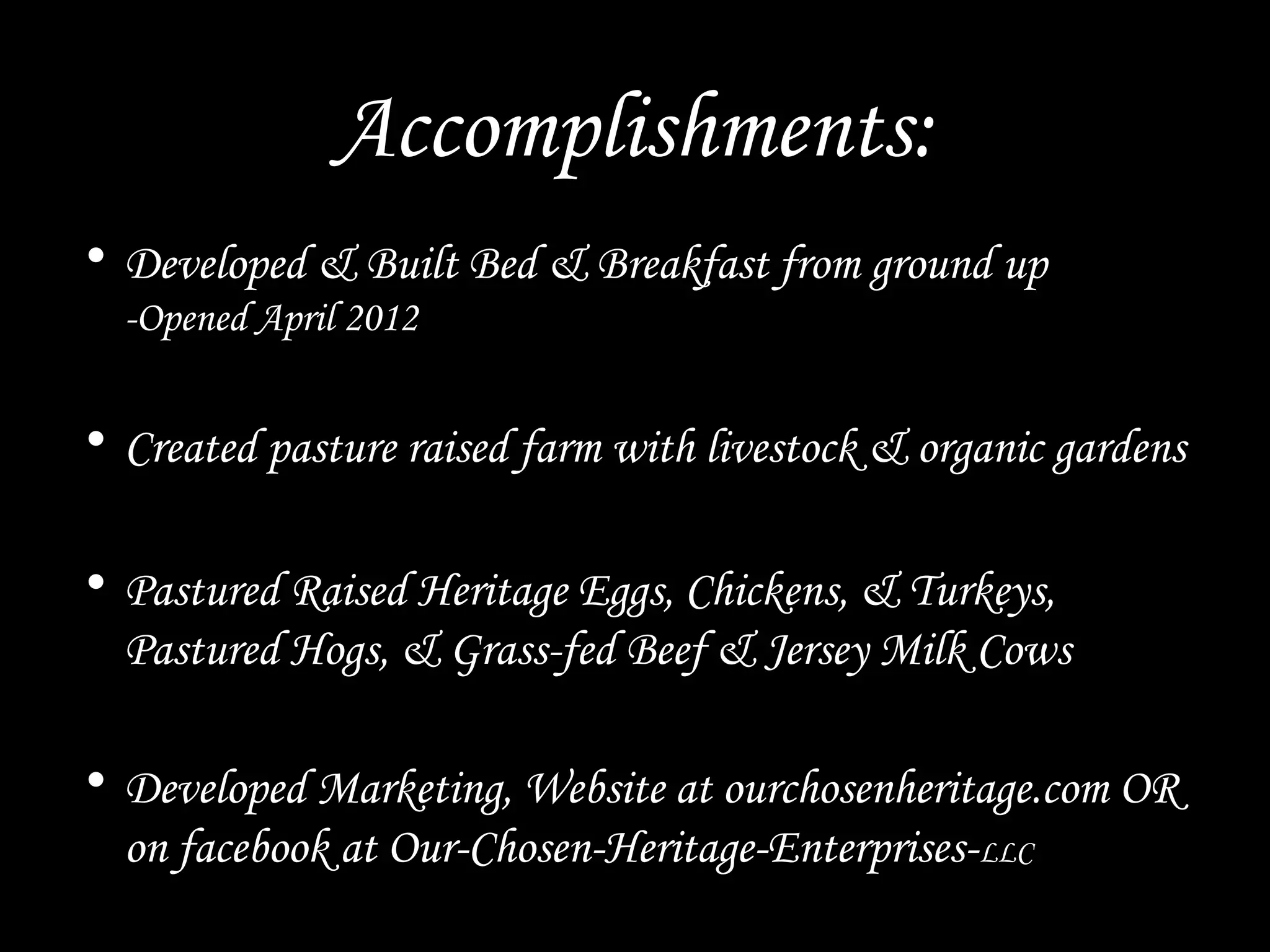 Accomplishments:
• Developed & Built Bed & Breakfast from ground up
-Opened April 2012
• Created pasture raised farm with livestock & organic gardens
• Pastured Raised Heritage Eggs, Chickens, & Turkeys,
Pastured Hogs, & Grass-fed Beef & Jersey Milk Cows
• Developed Marketing, Website at ourchosenheritage.com OR
on facebook at Our-Chosen-Heritage-Enterprises-LLC
 