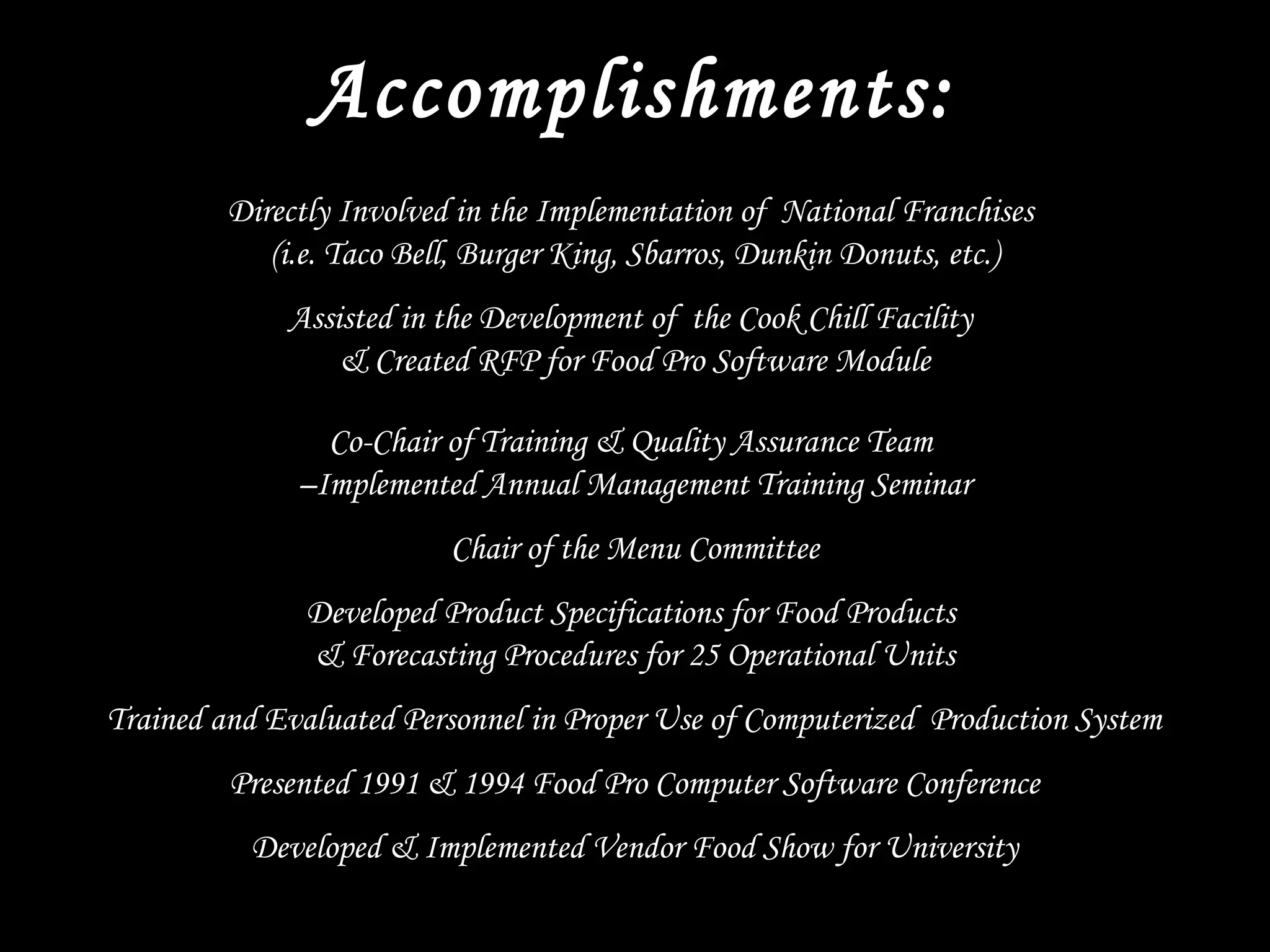 Accomplishments:
Directly Involved in the Implementation of National Franchises
(i.e. Taco Bell, Burger King, Sbarros, Dunkin Donuts, etc.)
Assisted in the Development of the Cook Chill Facility
& Created RFP for Food Pro Software Module
Co-Chair of Training & Quality Assurance Team
–Implemented Annual Management Training Seminar
Chair of the Menu Committee
Developed Product Specifications for Food Products
& Forecasting Procedures for 25 Operational Units
Trained and Evaluated Personnel in Proper Use of Computerized Production System
Presented 1991 & 1994 Food Pro Computer Software Conference
Developed & Implemented Vendor Food Show for University
 