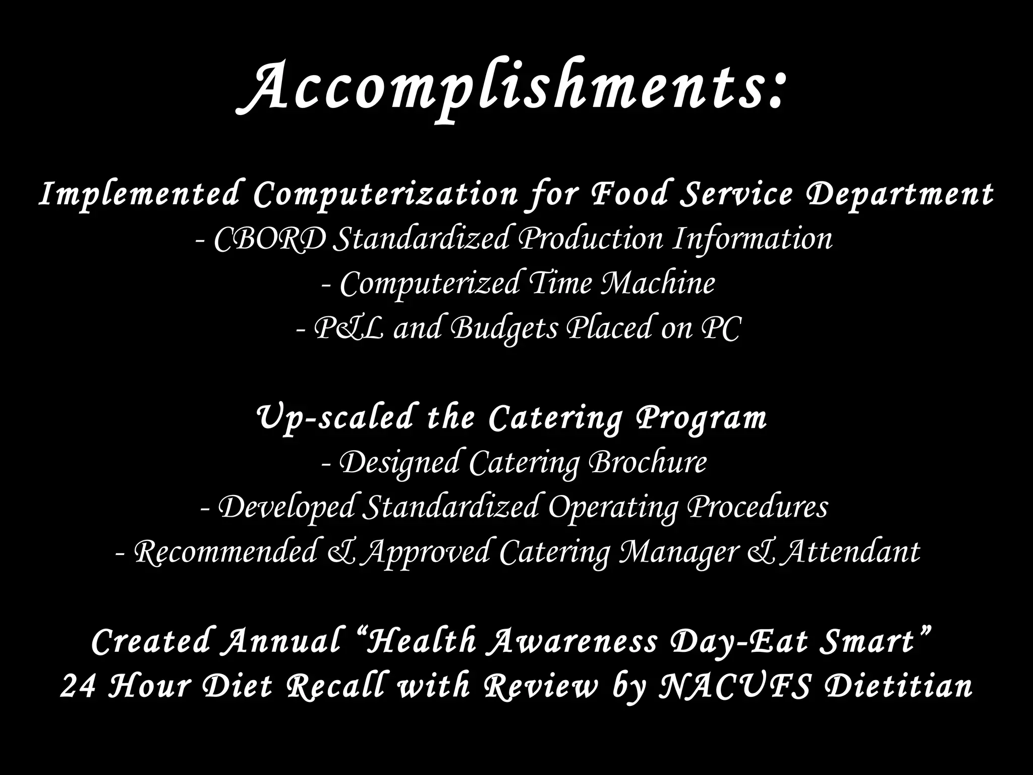 Accomplishments:
 
Implemented Computerization for Food Service Department
- CBORD Standardized Production Information
- Computerized Time Machine
- P&L and Budgets Placed on PC
 
Up-scaled the Catering Program
- Designed Catering Brochure
- Developed Standardized Operating Procedures
- Recommended & Approved Catering Manager & Attendant
 
Created Annual “Health Awareness Day-Eat Smart”
24 Hour Diet Recall with Review by NACUFS Dietitian
 
 