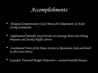 Accomplishments
• Designed Complementary Cycle Menus for Independent & Assist
Living Community
• Implemented Monthly Social Events & Catering Menu into Dining
Programs and Sunday Buffet Service
• Coordinated Front of the House Service to Restaurant Style and lunch
to Ala Carte Service
• Exceeded Financial Budget Projections – received monthly bonuses
 
