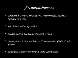 Accomplishments
• Consulted in layout & design of 7000 square foot food & Amish
furniture show room
• Searched out and set up vendors
• Selected major & smallwares equipment for store
• Consulted in selection, purchase, and implementation of POS & scale
systems
• Set up food service venues for Mill Creek General Store
 
