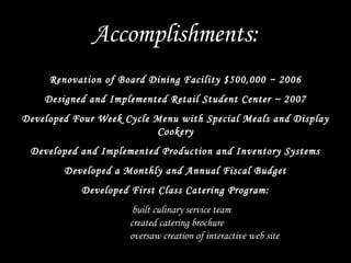Renovation of Board Dining Facility $500,000 ~ 2006
Designed and Implemented Retail Student Center ~ 2007
Developed Four Week Cycle Menu with Special Meals and Display
Cookery
Developed and Implemented Production and Inventory Systems
Developed a Monthly and Annual Fiscal Budget
Developed First Class Catering Program:
built culinary service team
created catering brochure
oversaw creation of interactive web site
Accomplishments:
 