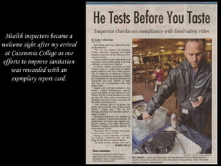 Health inspectors became a
welcome sight after my arrival
at Cazenovia College as our
efforts to improve sanitation
was rewarded with an
exemplary report card.
 